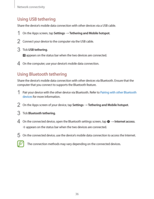 Page 36Network connectivity
36
Using USB tethering
Share the device’s mobile data connection with other devices via a USB cable.
1 On the Apps screen, tap Settings  Tethering and Mobile hotspot.
2 Connect your device to the computer via the USB cable.
3 Tick USB tethering.
 appears on the status bar when the two devices are connected.
4 On the computer, use your device’s mobile data connection.
Using Bluetooth tethering
Share the device’s mobile data connection with other devices via Bluetooth. Ensure that the...