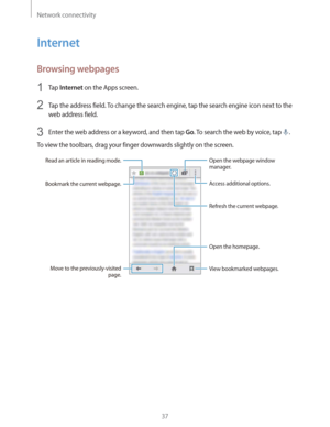 Page 37Network connectivity
37
Internet
Browsing webpages
1 Tap Internet on the Apps screen.
2 Tap the address field. To change the search engine, tap the search engine icon next to the 
web address field.
3 Enter the web address or a keyword, and then tap Go. To search the web by voice, tap .
To view the toolbars, drag your finger downwards slightly on the screen.
Read an article in reading mode.
Bookmark the current webpage.
Open the homepage.
Move to the previously-visited 
page.View bookmarked webpages....