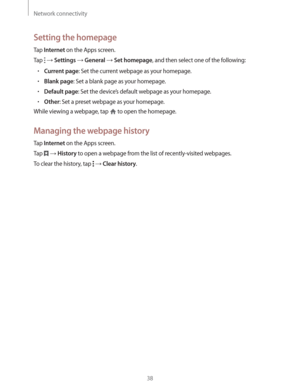 Page 38Network connectivity
38
Setting the homepage
Tap Internet on the Apps screen.
Tap 
  Settings  General  Set homepage, and then select one of the following:
rCurrent page: Set the current webpage as your homepage.
rBlank page: Set a blank page as your homepage.
rDefault page: Set the device’s default webpage as your homepage.
rOther: Set a preset webpage as your homepage.
While viewing a webpage, tap 
 to open the homepage.
Managing the webpage history
Tap Internet on the Apps screen.
Tap 
 ...