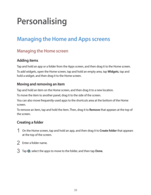 Page 3939
Personalising
Managing the Home and Apps screens
Managing the Home screen
Adding items
Tap and hold an app or a folder from the Apps screen, and then drag it to the Home screen.
To add widgets, open the Home screen, tap and hold an empty area, tap 
Widgets, tap and 
hold a widget, and then drag it to the Home screen.
Moving and removing an item
Tap and hold an item on the Home screen, and then drag it to a new location.
To move the item to another panel, drag it to the side of the screen.
You can also...