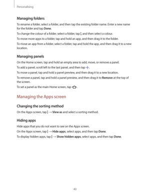 Page 40Personalising
40
Managing folders
To rename a folder, select a folder, and then tap the existing folder name. Enter a new name 
for the folder and tap 
Done.
To change the colour of a folder, select a folder, tap 
, and then select a colour.
To move more apps to a folder, tap and hold an app, and then drag it to the folder.
To move an app from a folder, select a folder, tap and hold the app, and then drag it to a new 
location.
Managing panels
On the Home screen, tap and hold an empty area to add, move,...
