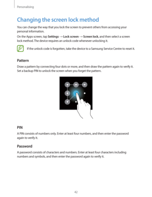 Page 42Personalising
42
Changing the screen lock method
You can change the way that you lock the screen to prevent others from accessing your 
personal information.
On the Apps screen, tap 
Settings  Lock screen  Screen lock, and then select a screen 
lock method. The device requires an unlock code whenever unlocking it.
If the unlock code is forgotten, take the device to a Samsung Service Centre to reset it.
Pattern
Draw a pattern by connecting four dots or more, and then draw the pattern again to verify it....