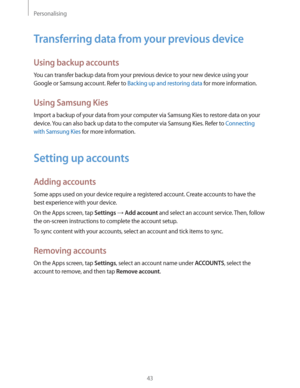 Page 43Personalising
43
Transferring data from your previous device
Using backup accounts
You can transfer backup data from your previous device to your new device using your 
Google or Samsung account. Refer to 
Backing up and restoring data for more information.
Using Samsung Kies
Import a backup of your data from your computer via Samsung Kies to restore data on your 
device. You can also back up data to the computer via Samsung Kies. Refer to 
Connecting 
with Samsung Kies
 for more information.
Setting up...