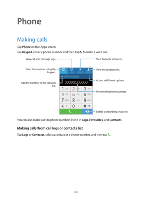 Page 4444
Phone
Making calls
Tap Phone on the Apps screen.
Tap 
Keypad, enter a phone number, and then tap  to make a voice call.
Access additional options.
Add the number to the contacts 
list.
Preview the phone number. View favourite contacts.
Delete a preceding character.
View the contacts list.
View call and message logs.
Enter the number using the 
keypad.
You can also make calls to phone numbers listed in Logs, Favourites, and Contacts.
Making calls from call logs or contacts list
Tap Logs or Contacts,...