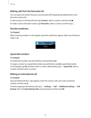 Page 45Phone
45
Making calls from the favourites list
You can easily call contacts that you communicate with frequently by adding them to the 
favourite contacts list.
To add contacts to the favourites list, tap 
Contacts, select a contact, and then tap .
To make a call to a favourite contact, tap 
Favourites, select a contact, and then tap .
Number prediction
Tap Keypad.
When entering numbers on the keypad, automatic predictions appear. Select one of these to 
make a call.
Speed dial numbers
Tap Keypad.
For...