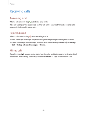 Page 46Phone
46
Receiving calls
Answering a call
When a call comes in, drag  outside the large circle.
If the call waiting service is activated, another call can be answered. When the second call is 
answered, the first call is put on hold.
Rejecting a call
When a call comes in, drag  outside the large circle.
To send a message when rejecting an incoming call, drag the reject message bar upwards.
To create various rejection messages, open the Apps screen and tap 
Phone    Settings 
 Call  Set up call reject...
