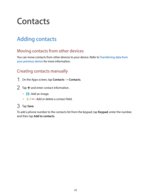Page 4848
Contacts
Adding contacts
Moving contacts from other devices
You can move contacts from other devices to your device. Refer to Transferring data from 
your previous device
 for more information.
Creating contacts manually
1 On the Apps screen, tap Contacts  Contacts.
2 Tap  and enter contact information.
r : Add an image.
r /  : Add or delete a contact field.
3 Tap Save.
To add a phone number to the contacts list from the keypad, tap 
Keypad, enter the number, 
and then tap 
Add to contacts. 
