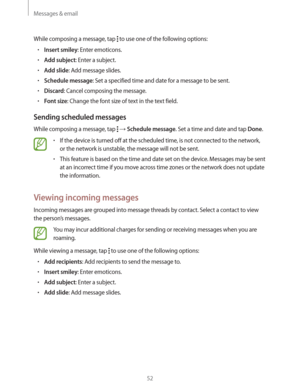 Page 52Messages & email
52
While composing a message, tap  to use one of the following options:
rInsert smiley: Enter emoticons.
rAdd subject: Enter a subject.
rAdd slide: Add message slides.
rSchedule message: Set a specified time and date for a message to be sent.
rDiscard: Cancel composing the message.
rFont size: Change the font size of text in the text field.
Sending scheduled messages
While composing a message, tap   Schedule message. Set a time and date and tap Done.
rIf the device is turned off...