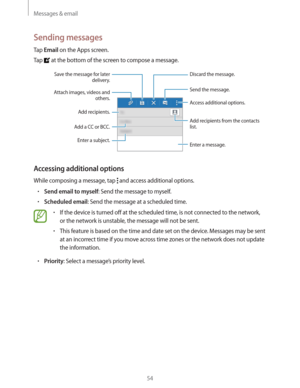 Page 54Messages & email
54
Sending messages
Tap Email on the Apps screen.
Tap 
 at the bottom of the screen to compose a message.
Add a CC or BCC.Add recipients.
Add recipients from the contacts 
list.
Enter a message.
Send the message.
Access additional options.
Enter a subject.
Attach images, videos and 
others.
Save the message for later 
delivery.Discard the message.
Accessing additional options
While composing a message, tap  and access additional options.
rSend email to myself: Send the message to...