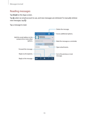 Page 55Messages & email
55
Reading messages
Tap Email on the Apps screen.
Tap 
, select an email account to use, and new messages are retrieved. To manually retrieve 
new messages, tap 
.
Tap a message to read.
Open attachments.
Reply to the message. Add this email address to the 
contacts list or view other 
options.
Mark the message as a reminder.
Reply to all recipients.
Forward the message.
Go to the previous or next 
message.
Delete the message.
Access additional options. 