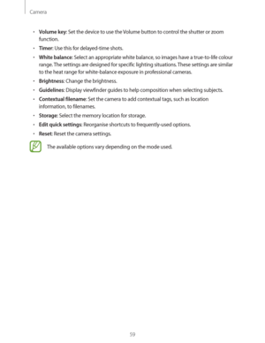 Page 59Camera
59
rVolume key: Set the device to use the Volume button to control the shutter or zoom 
function.
rTimer: Use this for delayed-time shots.
rWhite balance: Select an appropriate white balance, so images have a true-to-life colour 
range. The settings are designed for specific lighting situations. These settings are similar 
to the heat range for white-balance exposure in professional cameras.
rBrightness: Change the brightness.
rGuidelines: Display viewfinder guides to help composition when...