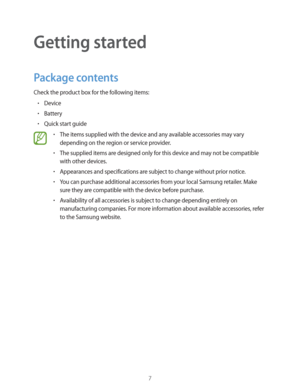 Page 77
Getting started
Package contents
Check the product box for the following items:
rDevice
rBattery
rQuick start guide
rThe items supplied with the device and any available accessories may vary 
depending on the region or service provider.
rThe supplied items are designed only for this device and may not be compatible 
with other devices.
rAppearances and specifications are subject to change without prior notice.
rYou can purchase additional accessories from your local Samsung retailer. Make 
sure...