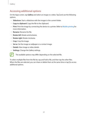 Page 61Gallery
61
Accessing additional options
On the Apps screen, tap Gallery and select an image or a video. Tap  and use the following 
options.
rSlideshow: Start a slideshow with the images in the current folder.
rCopy to clipboard: Copy the file to the clipboard.
rPrint: Print the image by connecting the device to a printer. Refer to Mobile printing for 
more information.
rRename: Rename the file.
rRotate left: Rotate anticlockwise.
rRotate right: Rotate clockwise.
rCrop: Crop the image.
rSet as:...