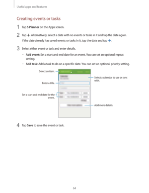 Page 64Useful apps and features
64
Creating events or tasks
1 Tap S Planner on the Apps screen.
2 Tap . Alternatively, select a date with no events or tasks in it and tap the date again.
If the date already has saved events or tasks in it, tap the date and tap 
.
3 Select either event or task and enter details.
rAdd event: Set a start and end date for an event. You can set an optional repeat 
setting.
rAdd task: Add a task to do on a specific date. You can set an optional priority setting.
Enter a title.
Add...