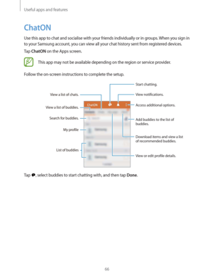 Page 66Useful apps and features
66
ChatON
Use this app to chat and socialise with your friends individually or in groups. When you sign in 
to your Samsung account, you can view all your chat history sent from registered devices.
Tap 
ChatON on the Apps screen.
This app may not be available depending on the region or service provider.
Follow the on-screen instructions to complete the setup.
View a list of chats.
View a list of buddies.
Search for buddies.
List of buddiesMy profile
View or edit profile details....