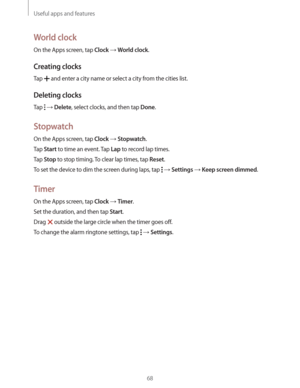 Page 68Useful apps and features
68
World clock
On the Apps screen, tap Clock  World clock.
Creating clocks
Tap  and enter a city name or select a city from the cities list.
Deleting clocks
Tap   Delete, select clocks, and then tap Done.
Stopwatch
On the Apps screen, tap Clock  Stopwatch.
Tap 
Start to time an event. Tap Lap to record lap times.
Tap 
Stop to stop timing. To clear lap times, tap Reset.
To set the device to dim the screen during laps, tap 
  Settings  Keep screen dimmed.
Timer
On the Apps...