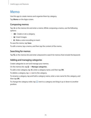 Page 70Useful apps and features
70
Memo
Use this app to create memos and organise them by category.
Tap 
Memo on the Apps screen.
Composing memos
Tap  on the memos list and enter a memo. While composing a memo, use the following 
options:
r : Create or set a category.
r : Insert images.
r : Make a voice recording to insert.
To save the memo, tap 
Save.
To edit a memo, tap a memo, and then tap the content of the memo.
Searching for memos
Tap  on the memos list and enter a keyword to search for memos that...