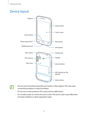 Page 8Getting started
8
Device layout
Back button
Multipurpose jackEarpiece
Recent apps button
Microphone Power button
Home button
Touch screen
Main antenna Headset jack
Volume button Rear camera
GPS antennaSpeaker
NFC antenna (on the 
battery)
Back cover
rDo not cover the antenna area with your hands or other objects. This may cause 
connectivity problems or drain the battery.
rDo not use a screen protector. This causes sensor malfunctions.
rDo not allow water to contact the touch screen. The touch screen...