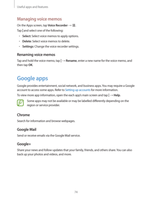 Page 74Useful apps and features
74
Managing voice memos
On the Apps screen, tap Voice Recorder  .
Tap 
 and select one of the following:
rSelect: Select voice memos to apply options.
rDelete: Select voice memos to delete.
rSettings: Change the voice recorder settings.
Renaming voice memos
Tap and hold the voice memo, tap   Rename, enter a new name for the voice memo, and 
then tap 
OK.
Google apps
Google provides entertainment, social network, and business apps. You may require a Google 
account to access...