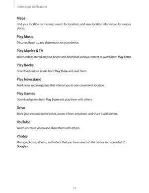 Page 75Useful apps and features
75
Maps
Find your location on the map, search for locations, and view location information for various 
places.
Play Music
Discover, listen to, and share music on your device.
Play Movies & TV
Watch videos stored on your device and download various content to watch from Play Store.
Play Books
Download various books from Play Store and read them.
Play Newsstand
Read news and magazines that interest you in one convenient location.
Play Games
Download games from Play Store and play...