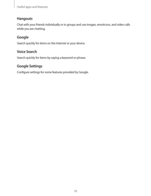 Page 76Useful apps and features
76
Hangouts
Chat with your friends individually or in groups and use images, emoticons, and video calls 
while you are chatting.
Google
Search quickly for items on the Internet or your device.
Voice Search
Search quickly for items by saying a keyword or phrase.
Google Settings
Configure settings for some features provided by Google. 
