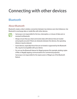 Page 7777
Connecting with other devices
Bluetooth
About Bluetooth
Bluetooth creates a direct wireless connection between two devices over short distances. Use 
Bluetooth to exchange data or media files with other devices.
rSamsung is not responsible for the loss, interception, or misuse of data sent or 
received via Bluetooth.
rAlways ensure that you share and receive data with devices that are trusted 
and properly secured. If there are obstacles between the devices, the operating 
distance may be reduced....