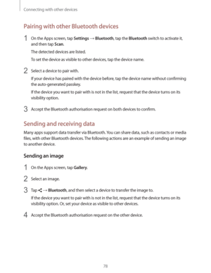 Page 78Connecting with other devices
78
Pairing with other Bluetooth devices
1 On the Apps screen, tap Settings  Bluetooth, tap the Bluetooth switch to activate it, 
and then tap 
Scan.
The detected devices are listed.
To set the device as visible to other devices, tap the device name.
2 Select a device to pair with.
If your device has paired with the device before, tap the device name without confirming 
the auto-generated passkey.
If the device you want to pair with is not in the list, request that the...