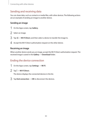 Page 80Connecting with other devices
80
Sending and receiving data
You can share data, such as contacts or media files, with other devices. The following actions 
are an example of sending an image to another device.
Sending an image
1 On the Apps screen, tap Gallery.
2 Select an image.
3 Tap   Wi-Fi Direct, and then select a device to transfer the image to.
4 Accept the Wi-Fi Direct authorisation request on the other device.
Receiving an image
When another device sends you an image, accept the Wi-Fi Direct...