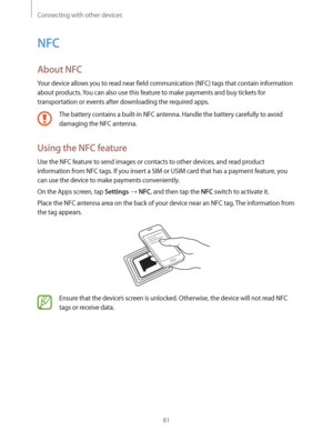 Page 81Connecting with other devices
81
NFC
About NFC
Your device allows you to read near field communication (NFC) tags that contain information 
about products. You can also use this feature to make payments and buy tickets for 
transportation or events after downloading the required apps.
The battery contains a built-in NFC antenna. Handle the battery carefully to avoid 
damaging the NFC antenna.
Using the NFC feature
Use the NFC feature to send images or contacts to other devices, and read product...