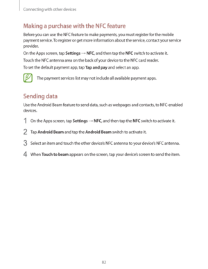 Page 82Connecting with other devices
82
Making a purchase with the NFC feature
Before you can use the NFC feature to make payments, you must register for the mobile 
payment service. To register or get more information about the service, contact your service 
provider.
On the Apps screen, tap 
Settings  NFC, and then tap the NFC switch to activate it.
Touch the NFC antenna area on the back of your device to the NFC card reader.
To set the default payment app, tap 
Tap and pay and select an app.
The payment...