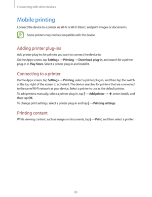 Page 83Connecting with other devices
83
Mobile printing
Connect the device to a printer via Wi-Fi or Wi-Fi Direct, and print images or documents.
Some printers may not be compatible with the device.
Adding printer plug-ins
Add printer plug-ins for printers you want to connect the device to.
On the Apps screen, tap 
Settings  Printing  Download plug-in, and search for a printer 
plug-in in 
Play Store. Select a printer plug-in and install it.
Connecting to a printer
On the Apps screen, tap Settings  Printing,...