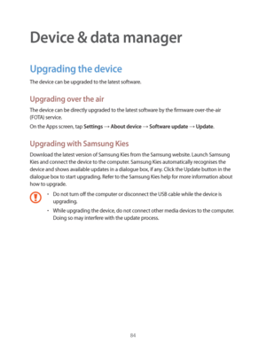Page 8484
Device & data manager
Upgrading the device
The device can be upgraded to the latest software.
Upgrading over the air
The device can be directly upgraded to the latest software by the firmware over-the-air 
(FOTA) service.
On the Apps screen, tap 
Settings  About device  Software update  Update.
Upgrading with Samsung Kies
Download the latest version of Samsung Kies from the Samsung website. Launch Samsung 
Kies and connect the device to the computer. Samsung Kies automatically recognises the...