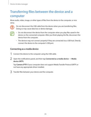 Page 85Device & data manager
85
Transferring files between the device and a 
computer
Move audio, video, image, or other types of files from the device to the computer, or vice 
versa.
Do not disconnect the USB cable from the device when you are transferring files. 
Doing so may cause data loss or device damage.
rDo not disconnect the device from the computer when you play files saved in the 
device on the connected computer. After you finish playing the file, disconnect the 
device from the computer.
rThe...