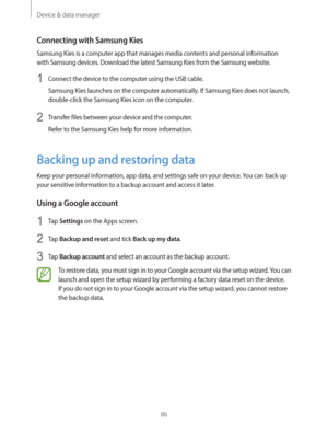 Page 86Device & data manager
86
Connecting with Samsung Kies
Samsung Kies is a computer app that manages media contents and personal information 
with Samsung devices. Download the latest Samsung Kies from the Samsung website.
1 Connect the device to the computer using the USB cable.
Samsung Kies launches on the computer automatically. If Samsung Kies does not launch, 
double-click the Samsung Kies icon on the computer.
2 Transfer files between your device and the computer.
Refer to the Samsung Kies help for...