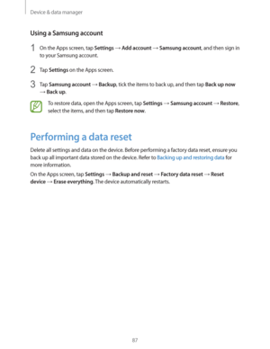 Page 87Device & data manager
87
Using a Samsung account
1 On the Apps screen, tap Settings  Add account  Samsung account, and then sign in 
to your Samsung account.
2 Tap Settings on the Apps screen.
3 Tap Samsung account  Backup, tick the items to back up, and then tap Back up now 
 Back up.
To restore data, open the Apps screen, tap Settings  Samsung account  Restore, 
select the items, and then tap 
Restore now.
Performing a data reset
Delete all settings and data on the device. Before performing a...