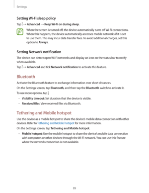 Page 89Settings
89
Setting Wi-Fi sleep policy
Tap   Advanced  Keep Wi-Fi on during sleep.
When the screen is turned off, the device automatically turns off Wi-Fi connections. 
When this happens, the device automatically accesses mobile networks if it is set 
to use them. This may incur data transfer fees. To avoid additional charges, set this 
option to 
Always.
Setting Network notification
The device can detect open Wi-Fi networks and display an icon on the status bar to notify 
when available.
Tap 
 ...