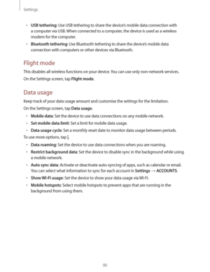 Page 90Settings
90
rUSB tethering: Use USB tethering to share the device’s mobile data connection with 
a computer via USB. When connected to a computer, the device is used as a wireless 
modem for the computer.
rBluetooth tethering: Use Bluetooth tethering to share the device’s mobile data 
connection with computers or other devices via Bluetooth.
Flight mode
This disables all wireless functions on your device. You can use only non-network services.
On the Settings screen, tap 
Flight mode.
Data usage
Keep...