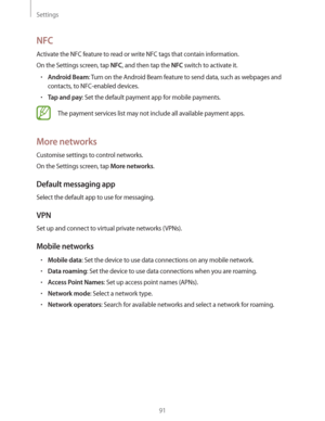 Page 91Settings
91
NFC
Activate the NFC feature to read or write NFC tags that contain information.
On the Settings screen, tap 
NFC, and then tap the NFC switch to activate it.
rAndroid Beam: Turn on the Android Beam feature to send data, such as webpages and 
contacts, to NFC-enabled devices.
rTap and pay: Set the default payment app for mobile payments.
The payment services list may not include all available payment apps.
More networks
Customise settings to control networks.
On the Settings screen, tap...