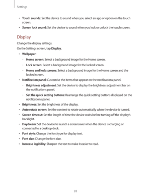 Page 93Settings
93
rTouch sounds: Set the device to sound when you select an app or option on the touch 
screen.
rScreen lock sound: Set the device to sound when you lock or unlock the touch screen.
Display
Change the display settings.
On the Settings screen, tap 
Display.
rWallpaper:
 –Home screen: Select a background image for the Home screen.
 –Lock screen: Select a background image for the locked screen.
 –Home and lock screens: Select a background image for the Home screen and the 
locked screen....