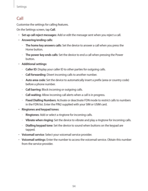 Page 94Settings
94
Call
Customise the settings for calling features.
On the Settings screen, tap 
Call.
rSet up call reject messages: Add or edit the message sent when you reject a call.
rAnswering/ending calls:
 –The home key answers calls: Set the device to answer a call when you press the 
Home button.
 –The power key ends calls: Set the device to end a call when pressing the Power 
button.
rAdditional settings:
 –Caller ID: Display your caller ID to other parties for outgoing calls.
 –Call...