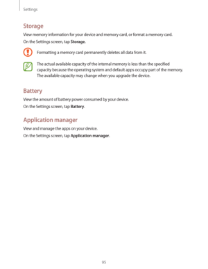 Page 95Settings
95
Storage
View memory information for your device and memory card, or format a memory card.
On the Settings screen, tap 
Storage.
Formatting a memory card permanently deletes all data from it.
The actual available capacity of the internal memory is less than the specified 
capacity because the operating system and default apps occupy part of the memory. 
The available capacity may change when you upgrade the device.
Battery
View the amount of battery power consumed by your device.
On the...