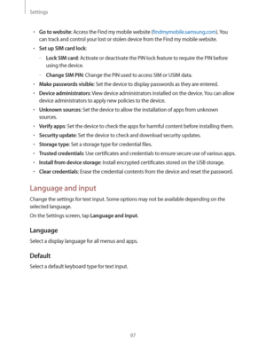 Page 97Settings
97
rGo to website: Access the Find my mobile website (findmymobile.samsung.com). You 
can track and control your lost or stolen device from the Find my mobile website.
rSet up SIM card lock:
 –Lock SIM card: Activate or deactivate the PIN lock feature to require the PIN before 
using the device.
 –Change SIM PIN: Change the PIN used to access SIM or USIM data.
rMake passwords visible: Set the device to display passwords as they are entered.
rDevice administrators: View device...