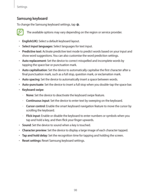 Page 98Settings
98
Samsung keyboard
To change the Samsung keyboard settings, tap .
The available options may vary depending on the region or service provider.
rEnglish(UK): Select a default keyboard layout.
rSelect input languages: Select languages for text input.
rPredictive text: Activate predictive text mode to predict words based on your input and 
show word suggestions. You can also customise the word prediction settings.
rAuto replacement: Set the device to correct misspelled and incomplete words by...