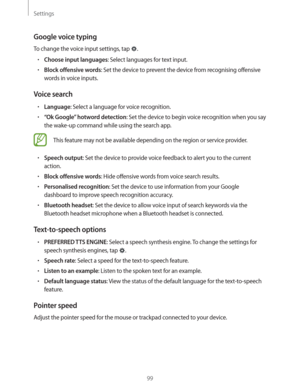 Page 99Settings
99
Google voice typing
To change the voice input settings, tap .
rChoose input languages: Select languages for text input.
rBlock offensive words: Set the device to prevent the device from recognising offensive 
words in voice inputs.
Voice search
rLanguage: Select a language for voice recognition.
r“Ok Google” hotword detection: Set the device to begin voice recognition when you say 
the wake-up command while using the search app.
This feature may not be available depending on the region or...