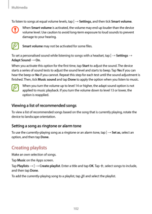 Page 102Multimedia
102
To listen to songs at equal volume levels, tap  → Settings, and then tick Smart volume.
When Smart volume is activated, the volume may end up louder than the device 
volume level. Use caution to avoid long-term exposure to loud sounds to prevent 
damage to your hearing. 
Smart volume may not be activated for some files.
To set a personalised sound while listening to songs with a headset, tap 
 → Settings → 
Adapt Sound → On.
When you activate this option for the first time, tap 
Start to...