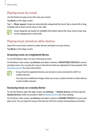 Page 103Multimedia
103
Playing music by mood
Use this feature to play music that suits your mood.
Tap 
Music on the Apps screen.
Tap 
 → Music square. Songs are automatically categorised by mood. Tap a mood cell or drag 
multiple cells to listen to the music in the cells.
Song categories are based on available information about the song. Some songs may 
not be categorised in mood cells.
Playing music stored on other devices
Search for music that is stored on other devices and play it on your device.
Tap 
Music...