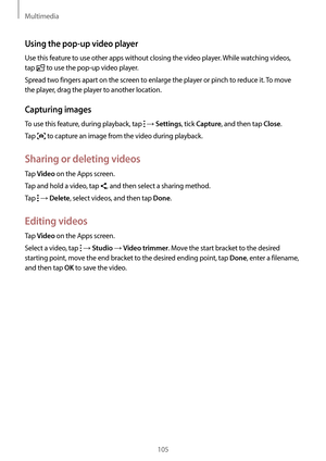 Page 105Multimedia
105
Using the pop-up video player
Use this feature to use other apps without closing the video player. While watching videos, 
tap 
 to use the pop-up video player.
Spread two fingers apart on the screen to enlarge the player or pinch to reduce it. To move 
the player, drag the player to another location.
Capturing images
To use this feature, during playback, tap  → Settings, tick Capture, and then tap Close.
Tap 
 to capture an image from the video during playback.
Sharing or deleting videos...