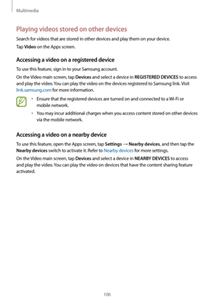 Page 106Multimedia
106
Playing videos stored on other devices
Search for videos that are stored in other devices and play them on your device.
Tap 
Video on the Apps screen.
Accessing a video on a registered device
To use this feature, sign in to your Samsung account.
On the Video main screen, tap 
Devices and select a device in REGISTERED DEVICES to access 
and play the video. You can play the video on the devices registered to Samsung link. Visit 
link.samsung.com for more information.
•	Ensure that the...