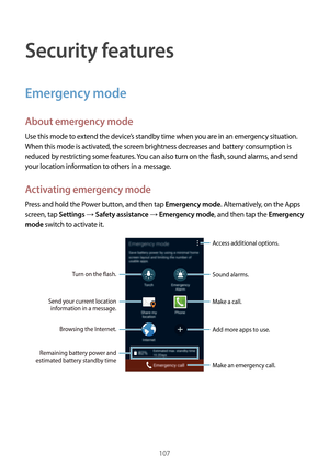 Page 107107
Security features
Emergency mode
About emergency mode
Use this mode to extend the device’s standby time when you are in an emergency situation. 
When this mode is activated, the screen brightness decreases and battery consumption is 
reduced by restricting some features. You can also turn on the flash, sound alarms, and send 
your location information to others in a message.
Activating emergency mode
Press and hold the Power button, and then tap Emergency mode. Alternatively, on the Apps 
screen, tap...