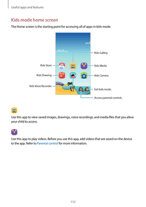 Page 112Useful apps and features
112
Kids mode home screen
The Home screen is the starting point for accessing all of apps in kids mode.
Kids DrawingKids Camera
Exit kids mode.
Access parental controls.
Kids Store
Kids Voice Recorder
Kids Media
Kids Gallery
Use this app to view saved images, drawings, voice recordings, and media files that you allow 
your child to access.
Use this app to play videos. Before you use this app, add videos that are saved on the device 
to the app. Refer to Parental control for more...